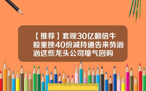 【推荐】套现30亿翻倍牛股重挫40份减持通告来势汹汹这些龙头公司壕气回购