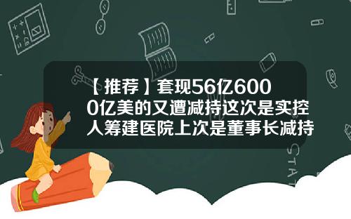 【推荐】套现56亿6000亿美的又遭减持这次是实控人筹建医院上次是董事长减持