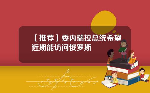 【推荐】委内瑞拉总统希望近期能访问俄罗斯