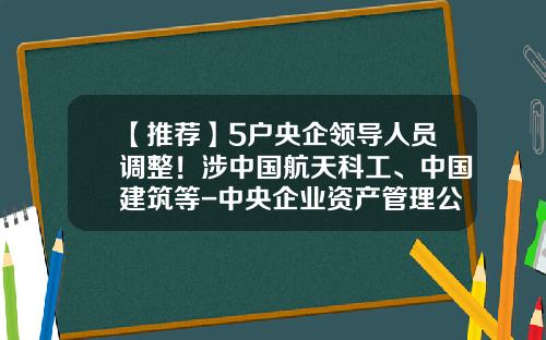 【推荐】5户央企领导人员调整！涉中国航天科工、中国建筑等-中央企业资产管理公司