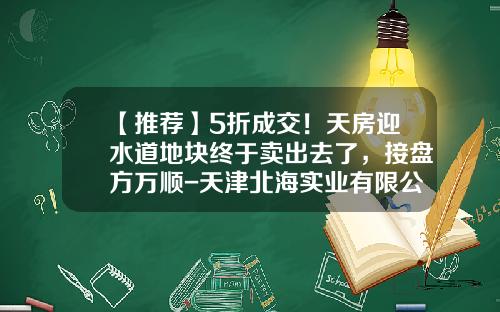 【推荐】5折成交！天房迎水道地块终于卖出去了，接盘方万顺-天津北海实业有限公司法人是