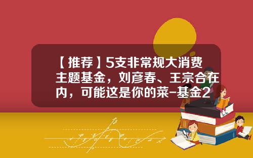 【推荐】5支非常规大消费主题基金，刘彦春、王宗合在内，可能这是你的菜-基金260108