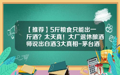 【推荐】5斤粮食只能出一斤酒？太天真！大厂退休酿酒师说出白酒3大真相-茅台酒一斤高梁出多少酒