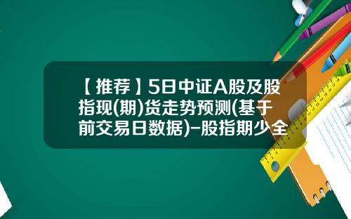 【推荐】5日中证A股及股指现(期)货走势预测(基于前交易日数据)-股指期少全文多少集