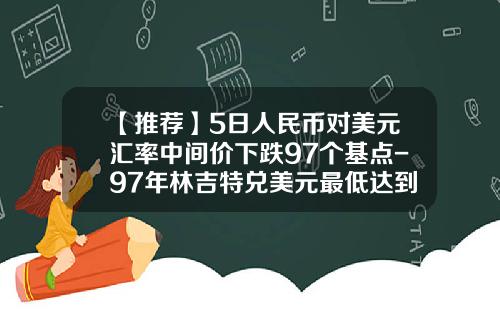 【推荐】5日人民币对美元汇率中间价下跌97个基点-97年林吉特兑美元最低达到多少