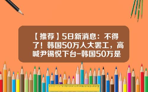 【推荐】5日新消息：不得了！韩国50万人大罢工，高喊尹锡悦下台-韩国50万是多少人民币