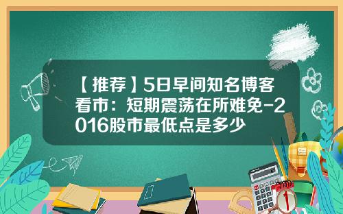 【推荐】5日早间知名博客看市：短期震荡在所难免-2016股市最低点是多少