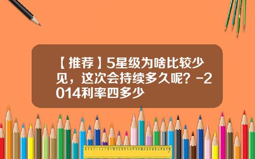 【推荐】5星级为啥比较少见，这次会持续多久呢？-2014利率四多少