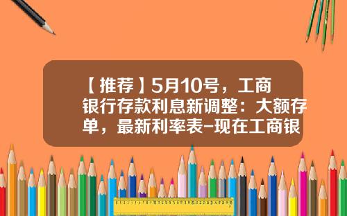 【推荐】5月10号，工商银行存款利息新调整：大额存单，最新利率表-现在工商银行定期利息多少一年