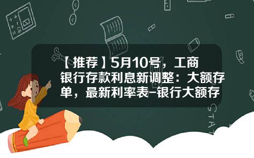 【推荐】5月10号，工商银行存款利息新调整：大额存单，最新利率表-银行大额存款利率是多少