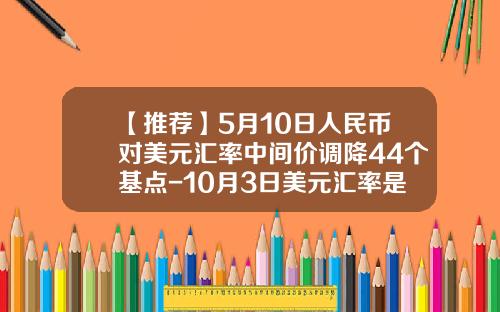 【推荐】5月10日人民币对美元汇率中间价调降44个基点-10月3日美元汇率是多少