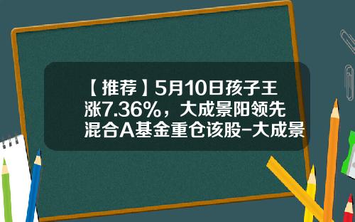【推荐】5月10日孩子王涨7.36%，大成景阳领先混合A基金重仓该股-大成景阳基金