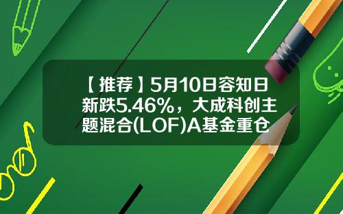 【推荐】5月10日容知日新跌5.46%，大成科创主题混合(LOF)A基金重仓该股-基金大成2020今日净值
