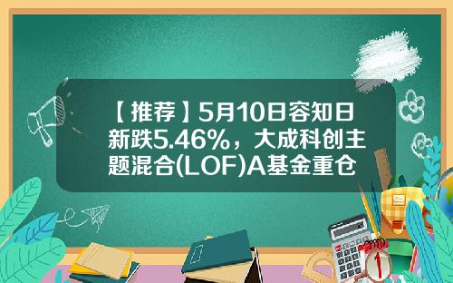 【推荐】5月10日容知日新跌5.46%，大成科创主题混合(LOF)A基金重仓该股-大成2020基金净值