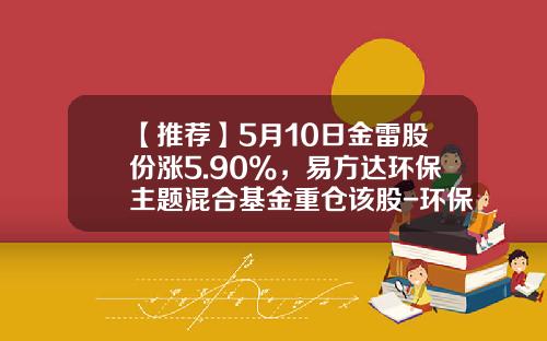 【推荐】5月10日金雷股份涨5.90%，易方达环保主题混合基金重仓该股-环保类基金排名