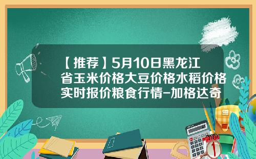 【推荐】5月10日黑龙江省玉米价格大豆价格水稻价格实时报价粮食行情-加格达奇能种玉米么收多少斤