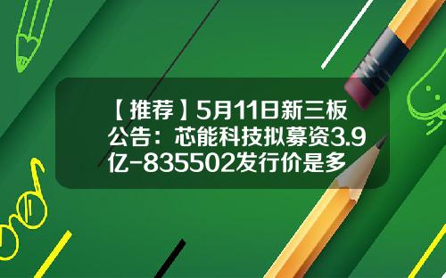 【推荐】5月11日新三板公告：芯能科技拟募资3.9亿-835502发行价是多少
