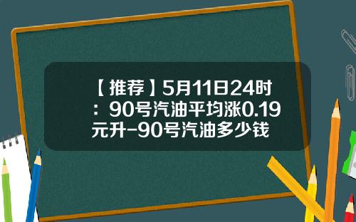 【推荐】5月11日24时：90号汽油平均涨0.19元升-90号汽油多少钱