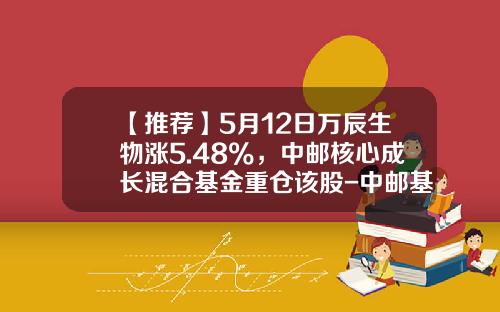 【推荐】5月12日万辰生物涨5.48%，中邮核心成长混合基金重仓该股-中邮基金核心