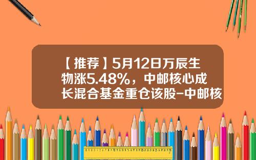 【推荐】5月12日万辰生物涨5.48%，中邮核心成长混合基金重仓该股-中邮核成长基金