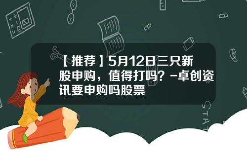 【推荐】5月12日三只新股申购，值得打吗？-卓创资讯要申购吗股票