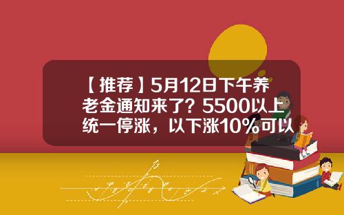 【推荐】5月12日下午养老金通知来了？5500以上统一停涨，以下涨10%可以吗-5000涨十个10%是多少