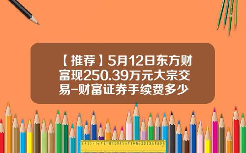 【推荐】5月12日东方财富现250.39万元大宗交易-财富证券手续费多少