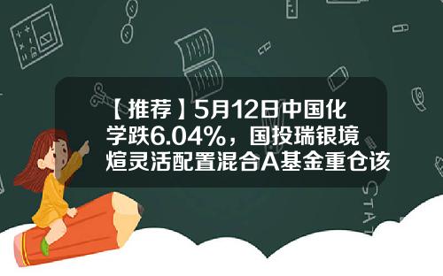 【推荐】5月12日中国化学跌6.04%，国投瑞银境煊灵活配置混合A基金重仓该股-国投中国基金