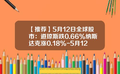 【推荐】5月12日全球股市：道琼斯跌0.66%纳斯达克涨0.18%-5月12日股票资讯