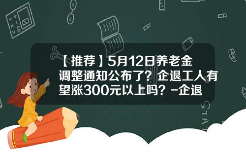 【推荐】5月12日养老金调整通知公布了？企退工人有望涨300元以上吗？-企退2016工资长多少钱