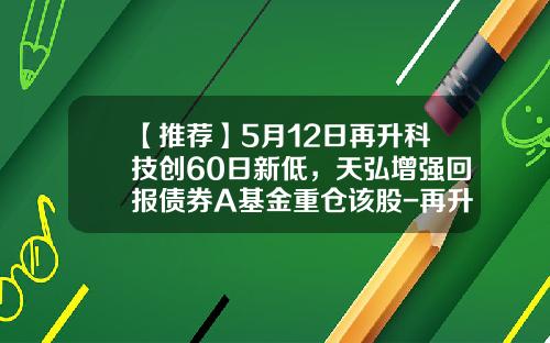 【推荐】5月12日再升科技创60日新低，天弘增强回报债券A基金重仓该股-再升科技基金