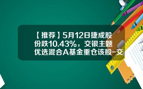 【推荐】5月12日捷成股份跌10.43%，交银主题优选混合A基金重仓该股-交银主题基金