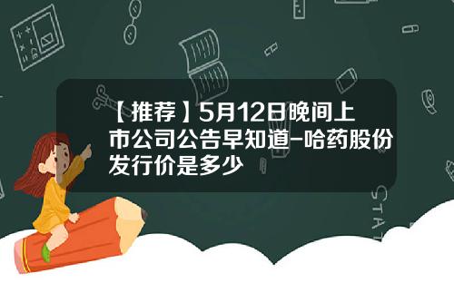 【推荐】5月12日晚间上市公司公告早知道-哈药股份发行价是多少