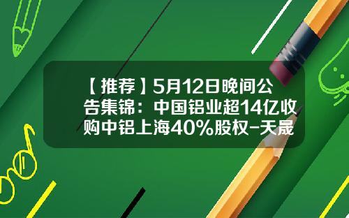 【推荐】5月12日晚间公告集锦：中国铝业超14亿收购中铝上海40%股权-天晟资讯股票期权