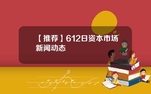 【推荐】612日资本市场新闻动态