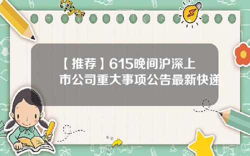 【推荐】615晚间沪深上市公司重大事项公告最新快递