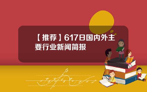【推荐】617日国内外主要行业新闻简报