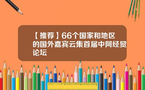 【推荐】66个国家和地区的国外嘉宾云集首届中阿经贸论坛