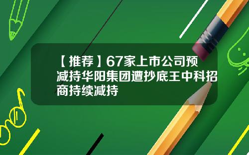 【推荐】67家上市公司预减持华阳集团遭抄底王中科招商持续减持