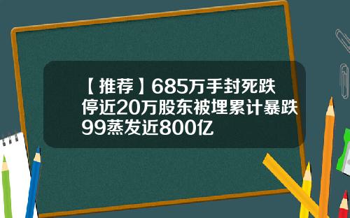 【推荐】685万手封死跌停近20万股东被埋累计暴跌99蒸发近800亿