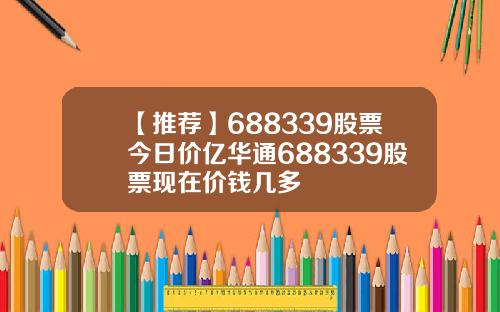 【推荐】688339股票今日价亿华通688339股票现在价钱几多