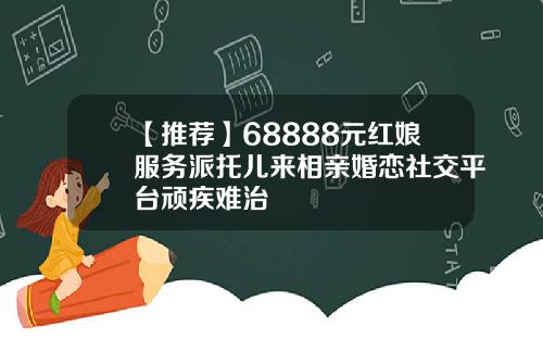 【推荐】68888元红娘服务派托儿来相亲婚恋社交平台顽疾难治