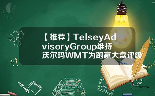 【推荐】TelseyAdvisoryGroup维持沃尔玛WMT为跑赢大盘评级目标价为17000美元wmt沃尔玛公司