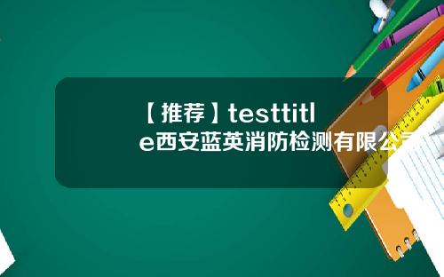 【推荐】testtitle西安蓝英消防检测有限公司
