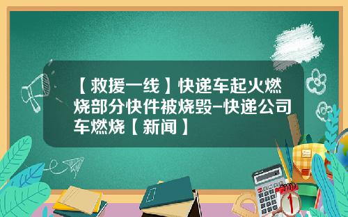 【救援一线】快递车起火燃烧部分快件被烧毁-快递公司车燃烧【新闻】