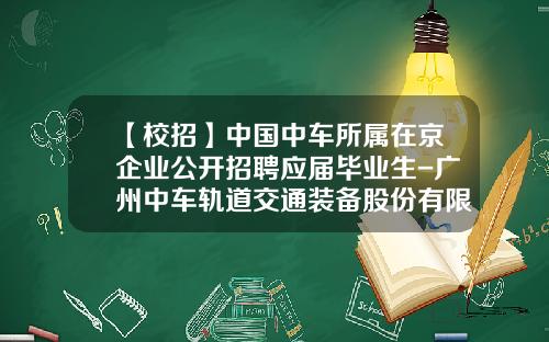 【校招】中国中车所属在京企业公开招聘应届毕业生-广州中车轨道交通装备股份有限公司招聘【新闻】