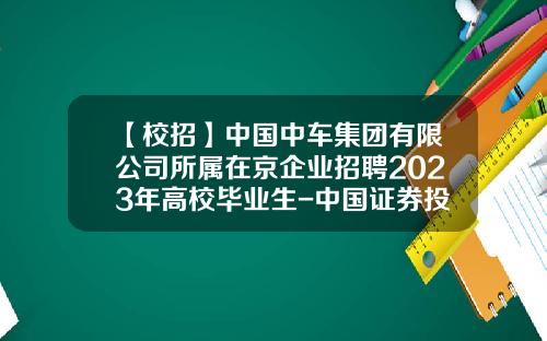 【校招】中国中车集团有限公司所属在京企业招聘2023年高校毕业生-中国证券投资基金招聘【新闻】