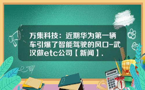 万集科技：近期华为第一辆车引爆了智能驾驶的风口-武汉做etc公司【新闻】.