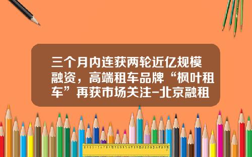 三个月内连获两轮近亿规模融资，高端租车品牌“枫叶租车”再获市场关注-北京融租联盟科技有限公司【新闻】.
