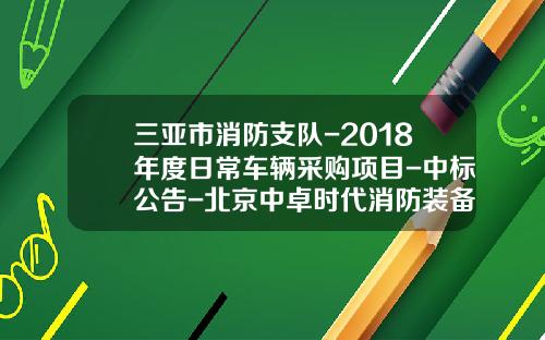 三亚市消防支队-2018年度日常车辆采购项目-中标公告-北京中卓时代消防装备科技有限公司电话【新闻】.